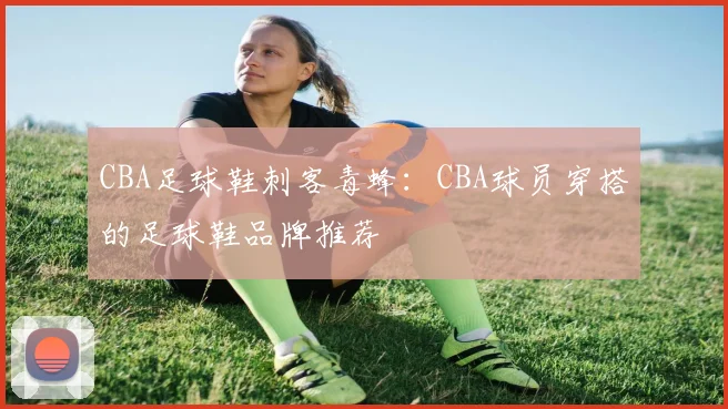 CBA足球鞋刺客毒蜂：CBA球员穿搭的足球鞋品牌推荐