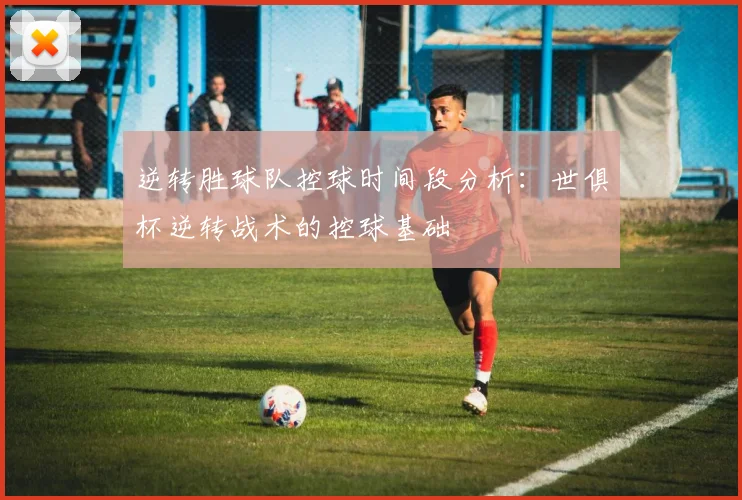 逆转胜球队控球时间段分析：世俱杯逆转战术的控球基础