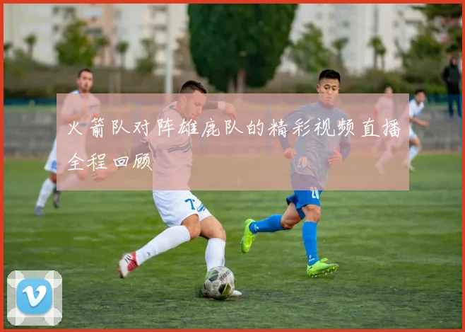 火箭队对阵雄鹿队的精彩视频直播全程回顾